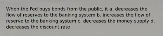 When the Fed buys bonds from the public, it a. decreases the flow of reserves to the banking system b. increases the flow of reserve to the banking system c. decreases the money supply d. decreases the discount rate