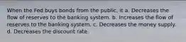 When the Fed buys bonds from the public, it a. Decreases the flow of reserves to the banking system. b. Increases the flow of reserves to the banking system. c. Decreases the money supply. d. Decreases the discount rate.