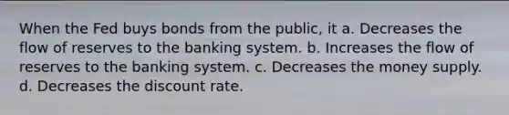 When the Fed buys bonds from the public, it a. Decreases the flow of reserves to the banking system. b. Increases the flow of reserves to the banking system. c. Decreases the money supply. d. Decreases the discount rate.