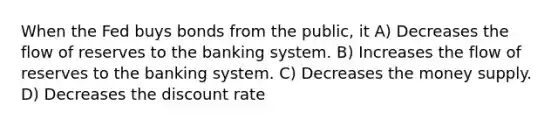 When the Fed buys bonds from the public, it A) Decreases the flow of reserves to the banking system. B) Increases the flow of reserves to the banking system. C) Decreases the money supply. D) Decreases the discount rate