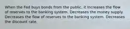 When the Fed buys bonds from the public, it Increases the flow of reserves to the banking system. Decreases the money supply. Decreases the flow of reserves to the banking system. Decreases the discount rate.