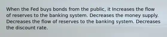 When the Fed buys bonds from the public, it Increases the flow of reserves to the banking system. Decreases the money supply. Decreases the flow of reserves to the banking system. Decreases the discount rate.