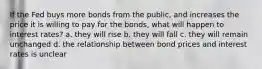 If the Fed buys more bonds from the public, and increases the price it is willing to pay for the bonds, what will happen to interest rates? a. they will rise b. they will fall c. they will remain unchanged d. the relationship between bond prices and interest rates is unclear