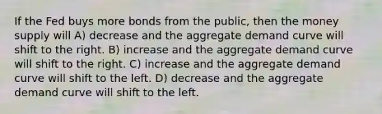 If the Fed buys more bonds from the public, then the money supply will A) decrease and the aggregate demand curve will shift to the right. B) increase and the aggregate demand curve will shift to the right. C) increase and the aggregate demand curve will shift to the left. D) decrease and the aggregate demand curve will shift to the left.