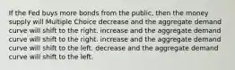 If the Fed buys more bonds from the public, then the money supply will Multiple Choice decrease and the aggregate demand curve will shift to the right. increase and the aggregate demand curve will shift to the right. increase and the aggregate demand curve will shift to the left. decrease and the aggregate demand curve will shift to the left.