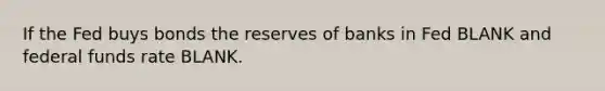 If the Fed buys bonds the reserves of banks in Fed BLANK and federal funds rate BLANK.