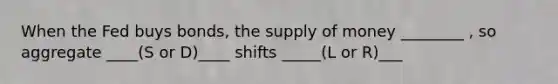 When the Fed buys bonds, the <a href='https://www.questionai.com/knowledge/kUIOOoB75i-supply-of-money' class='anchor-knowledge'>supply of money</a> ________ , so aggregate ____(S or D)____ shifts _____(L or R)___