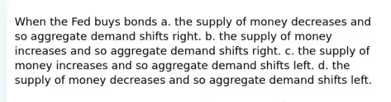 When the Fed buys bonds a. the <a href='https://www.questionai.com/knowledge/kUIOOoB75i-supply-of-money' class='anchor-knowledge'>supply of money</a> decreases and so aggregate demand shifts right. b. the supply of money increases and so aggregate demand shifts right. c. the supply of money increases and so aggregate demand shifts left. d. the supply of money decreases and so aggregate demand shifts left.