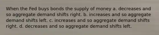 When the Fed buys bonds the <a href='https://www.questionai.com/knowledge/kUIOOoB75i-supply-of-money' class='anchor-knowledge'>supply of money</a> a. decreases and so aggregate demand shifts right. b. increases and so aggregate demand shifts left. c. increases and so aggregate demand shifts right. d. decreases and so aggregate demand shifts left.