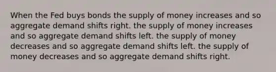 When the Fed buys bonds the supply of money increases and so aggregate demand shifts right. the supply of money increases and so aggregate demand shifts left. the supply of money decreases and so aggregate demand shifts left. the supply of money decreases and so aggregate demand shifts right.