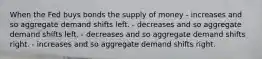 When the Fed buys bonds the supply of money - increases and so aggregate demand shifts left. - decreases and so aggregate demand shifts left. - decreases and so aggregate demand shifts right. - increases and so aggregate demand shifts right.