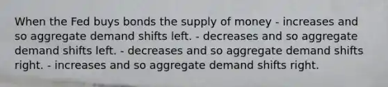 When the Fed buys bonds the <a href='https://www.questionai.com/knowledge/kUIOOoB75i-supply-of-money' class='anchor-knowledge'>supply of money</a> - increases and so aggregate demand shifts left. - decreases and so aggregate demand shifts left. - decreases and so aggregate demand shifts right. - increases and so aggregate demand shifts right.