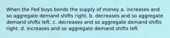 When the Fed buys bonds the supply of money a. increases and so aggregate demand shifts right. b. decreases and so aggregate demand shifts left. c. decreases and so aggregate demand shifts right. d. increases and so aggregate demand shifts left