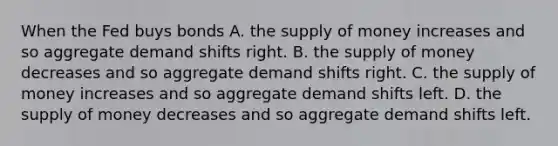 When the Fed buys bonds A. the supply of money increases and so aggregate demand shifts right. B. the supply of money decreases and so aggregate demand shifts right. C. the supply of money increases and so aggregate demand shifts left. D. the supply of money decreases and so aggregate demand shifts left.