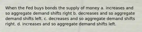 When the Fed buys bonds the supply of money a. increases and so aggregate demand shifts right b. decreases and so aggregate demand shifts left. c. decreases and so aggregate demand shifts right. d. increases and so aggregate demand shifts left.