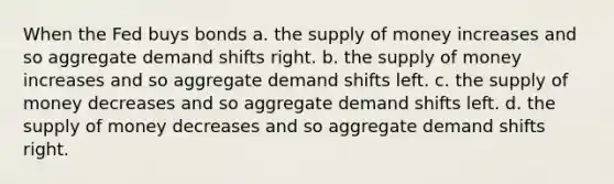 When the Fed buys bonds a. the supply of money increases and so aggregate demand shifts right. b. the supply of money increases and so aggregate demand shifts left. c. the supply of money decreases and so aggregate demand shifts left. d. the supply of money decreases and so aggregate demand shifts right.