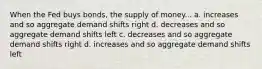 When the Fed buys bonds, the supply of money... a. increases and so aggregate demand shifts right d. decreases and so aggregate demand shifts left c. decreases and so aggregate demand shifts right d. increases and so aggregate demand shifts left