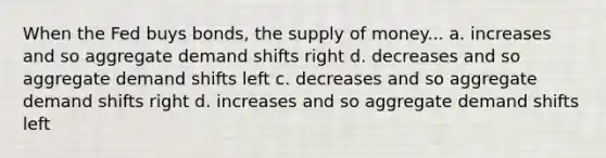 When the Fed buys bonds, the supply of money... a. increases and so aggregate demand shifts right d. decreases and so aggregate demand shifts left c. decreases and so aggregate demand shifts right d. increases and so aggregate demand shifts left