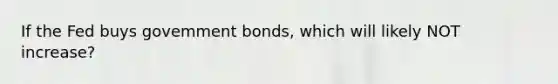 If the Fed buys govemment bonds, which will likely NOT increase?