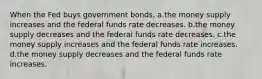 When the Fed buys government bonds, a.the money supply increases and the federal funds rate decreases. b.the money supply decreases and the federal funds rate decreases. c.the money supply increases and the federal funds rate increases. d.the money supply decreases and the federal funds rate increases.