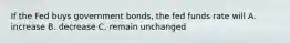 If the Fed buys government bonds, the fed funds rate will A. increase B. decrease C. remain unchanged