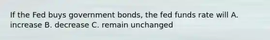 If the Fed buys government bonds, the fed funds rate will A. increase B. decrease C. remain unchanged