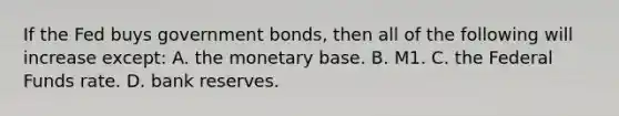 If the Fed buys government bonds, then all of the following will increase except: A. the monetary base. B. M1. C. the Federal Funds rate. D. bank reserves.