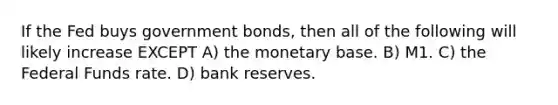 If the Fed buys government bonds, then all of the following will likely increase EXCEPT A) the monetary base. B) M1. C) the Federal Funds rate. D) bank reserves.