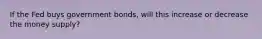 If the Fed buys government bonds, will this increase or decrease the money supply?