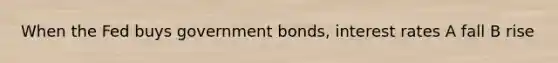 When the Fed buys government bonds, interest rates A fall B rise