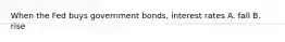 When the Fed buys government bonds, interest rates A. fall B. rise