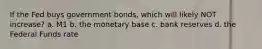 If the Fed buys government bonds, which will likely NOT increase? a. M1 b. the monetary base c. bank reserves d. the Federal Funds rate