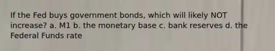 If the Fed buys government bonds, which will likely NOT increase? a. M1 b. the monetary base c. bank reserves d. the Federal Funds rate