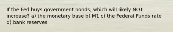 If the Fed buys government bonds, which will likely NOT increase? a) the monetary base b) M1 c) the Federal Funds rate d) bank reserves