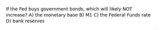 If the Fed buys government bonds, which will likely NOT increase? A) the monetary base B) M1 C) the Federal Funds rate D) bank reserves