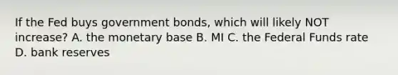 If the Fed buys government bonds, which will likely NOT increase? A. the monetary base B. MI C. the Federal Funds rate D. bank reserves