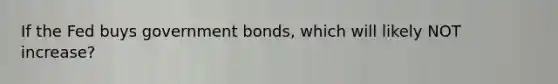 If the Fed buys government bonds, which will likely NOT increase?