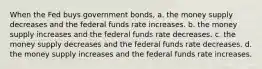 When the Fed buys government bonds, a. the money supply decreases and the federal funds rate increases. b. the money supply increases and the federal funds rate decreases. c. the money supply decreases and the federal funds rate decreases. d. the money supply increases and the federal funds rate increases.