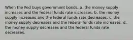 When the Fed buys government bonds, a. the money supply increases and the federal funds rate increases. b. the money supply increases and the federal funds rate decreases. c. the money supply decreases and the federal funds rate increases. d. the money supply decreases and the federal funds rate decreases.