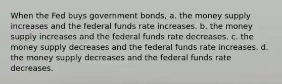 When the Fed buys government bonds, a. the money supply increases and the federal funds rate increases. b. the money supply increases and the federal funds rate decreases. c. the money supply decreases and the federal funds rate increases. d. the money supply decreases and the federal funds rate decreases.