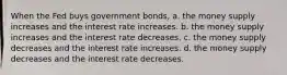 When the Fed buys government bonds, a. the money supply increases and the interest rate increases. b. the money supply increases and the interest rate decreases. c. the money supply decreases and the interest rate increases. d. the money supply decreases and the interest rate decreases.