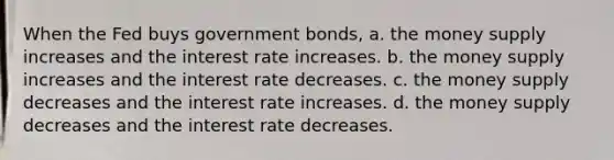 When the Fed buys government bonds, a. the money supply increases and the interest rate increases. b. the money supply increases and the interest rate decreases. c. the money supply decreases and the interest rate increases. d. the money supply decreases and the interest rate decreases.