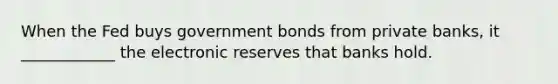 When the Fed buys government bonds from private​ banks, it ____________ the electronic reserves that banks hold.