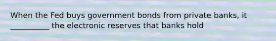 When the Fed buys government bonds from private banks, it __________ the electronic reserves that banks hold