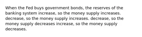 When the Fed buys government bonds, the reserves of the banking system increase, so the money supply increases. decrease, so the money supply increases. decrease, so the money supply decreases increase, so the money supply decreases.