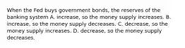 When the Fed buys government bonds, the reserves of the banking system A. increase, so the money supply increases. B. increase, so the money supply decreases. C. decrease, so the money supply increases. D. decrease, so the money supply decreases.