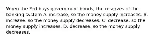 When the Fed buys government bonds, the reserves of the banking system A. increase, so the money supply increases. B. increase, so the money supply decreases. C. decrease, so the money supply increases. D. decrease, so the money supply decreases.