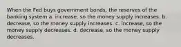 When the Fed buys government bonds, the reserves of the banking system a. increase, so the money supply increases. b. decrease, so the money supply increases. c. increase, so the money supply decreases. d. decrease, so the money supply decreases.