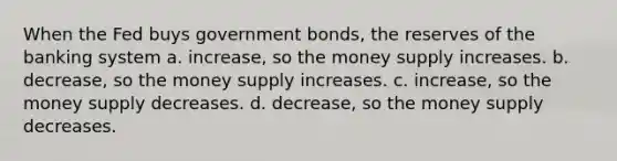 When the Fed buys government bonds, the reserves of the banking system a. increase, so the money supply increases. b. decrease, so the money supply increases. c. increase, so the money supply decreases. d. decrease, so the money supply decreases.