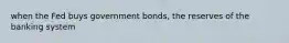 when the Fed buys government bonds, the reserves of the banking system